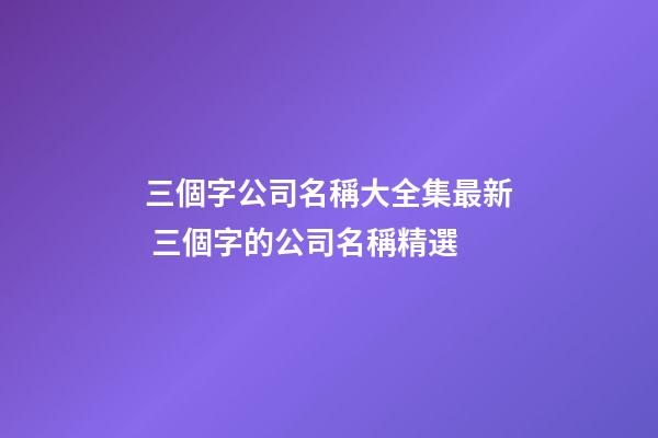 三個字公司名稱大全集最新 三個字的公司名稱精選